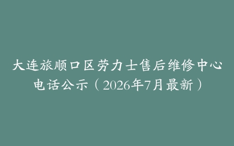 大连旅顺口区劳力士售后维修中心电话公示（2026年7月最新）