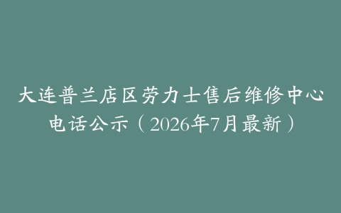 大连普兰店区劳力士售后维修中心电话公示（2026年7月最新）