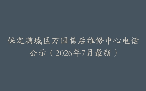 保定满城区万国售后维修中心电话公示（2026年7月最新）