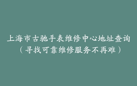 上海市古驰手表维修中心地址查询（寻找可靠维修服务不再难）