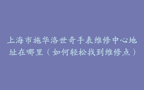 上海市施华洛世奇手表维修中心地址在哪里（如何轻松找到维修点）