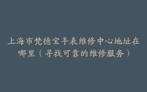 上海市梵德宝手表维修中心地址在哪里（寻找可靠的维修服务）
