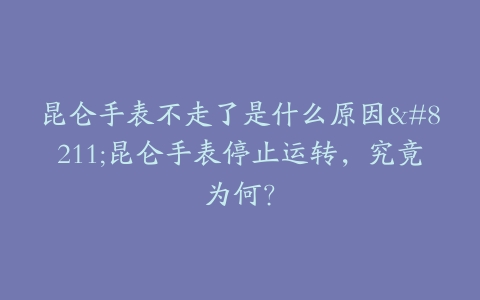昆仑手表不走了是什么原因–昆仑手表停止运转，究竟为何？
