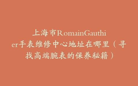 上海市RomainGauthier手表维修中心地址在哪里（寻找高端腕表的保养秘籍）