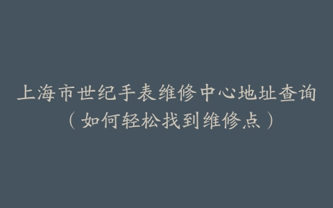 上海市世纪手表维修中心地址查询（如何轻松找到维修点）