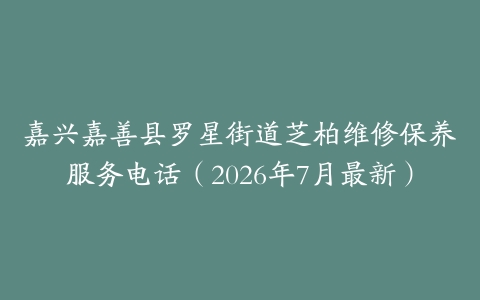 嘉兴嘉善县罗星街道芝柏维修保养服务电话（2026年7月最新）