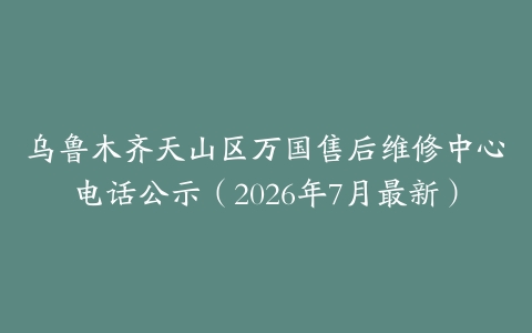 乌鲁木齐天山区万国售后维修中心电话公示（2026年7月最新）