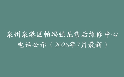泉州泉港区帕玛强尼售后维修中心电话公示（2026年7月最新）