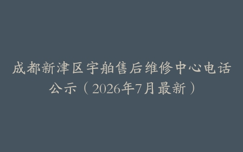 成都新津区宇舶售后维修中心电话公示（2026年7月最新）