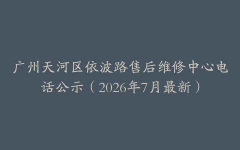 广州天河区依波路售后维修中心电话公示（2026年7月最新）