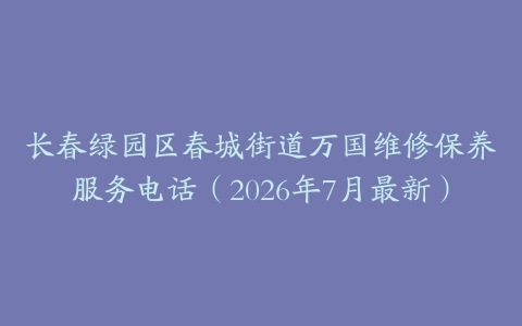 长春绿园区春城街道万国维修保养服务电话（2026年7月最新）