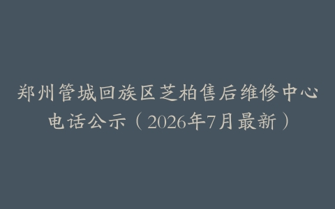 郑州管城回族区芝柏售后维修中心电话公示（2026年7月最新）