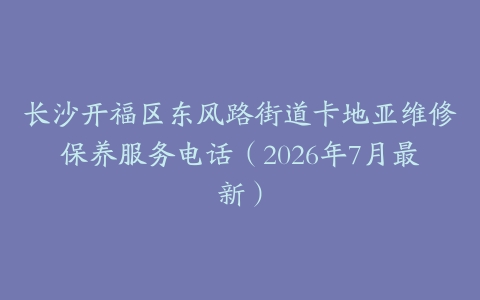 长沙开福区东风路街道卡地亚维修保养服务电话（2026年7月最新）