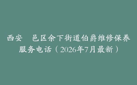 西安鄠邑区余下街道伯爵维修保养服务电话（2026年7月最新）