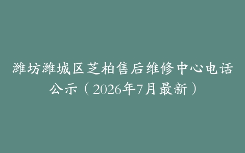 潍坊潍城区芝柏售后维修中心电话公示（2026年7月最新）