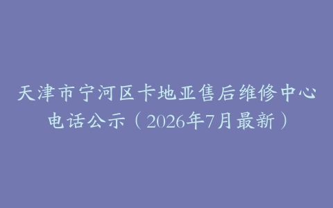 天津市宁河区卡地亚售后维修中心电话公示（2026年7月最新）