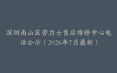 深圳南山区劳力士售后维修中心电话公示（2026年7月最新）