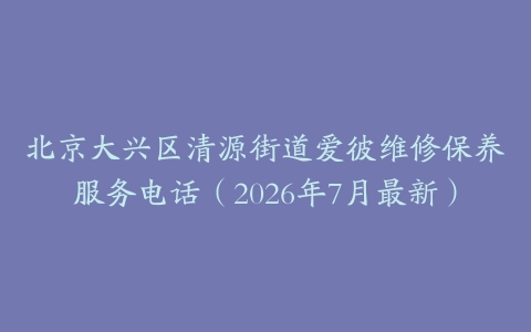 北京大兴区清源街道爱彼维修保养服务电话（2026年7月最新）