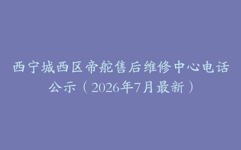 西宁城西区帝舵售后维修中心电话公示（2026年7月最新）