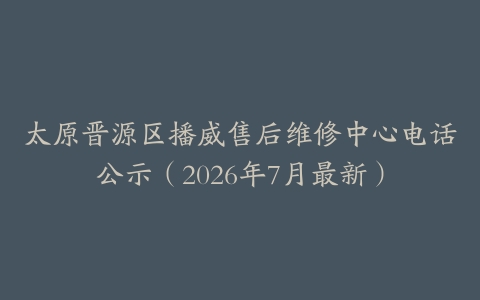 太原晋源区播威售后维修中心电话公示（2026年7月最新）