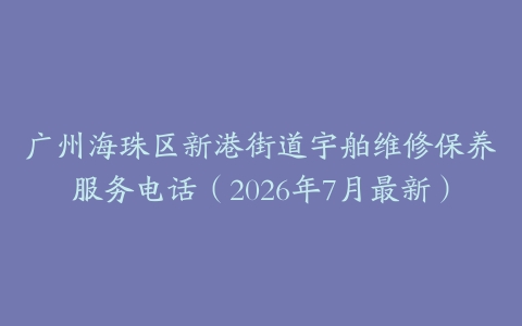 广州海珠区新港街道宇舶维修保养服务电话（2026年7月最新）
