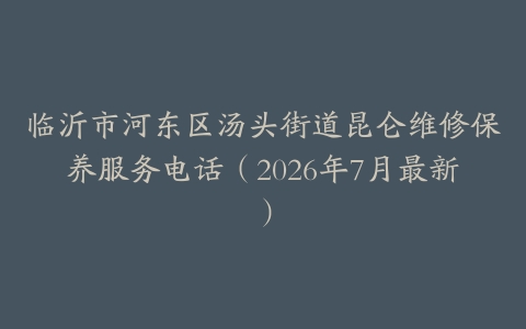 临沂市河东区汤头街道昆仑维修保养服务电话（2026年7月最新）