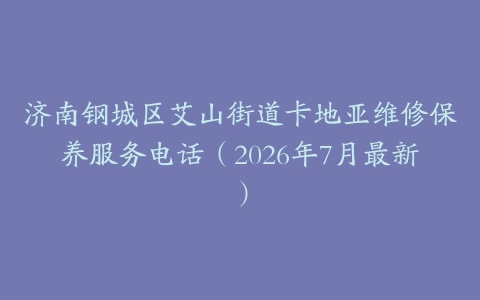济南钢城区艾山街道卡地亚维修保养服务电话（2026年7月最新）