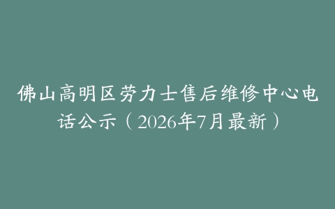 佛山高明区劳力士售后维修中心电话公示（2026年7月最新）