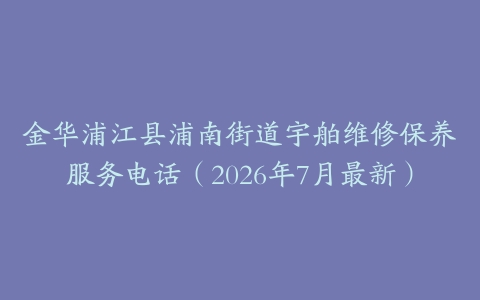 金华浦江县浦南街道宇舶维修保养服务电话（2026年7月最新）