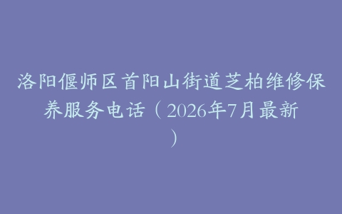 洛阳偃师区首阳山街道芝柏维修保养服务电话（2026年7月最新）