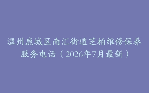 温州鹿城区南汇街道芝柏维修保养服务电话（2026年7月最新）