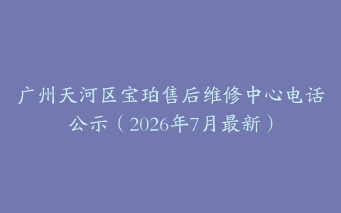 广州天河区宝珀售后维修中心电话公示（2026年7月最新）