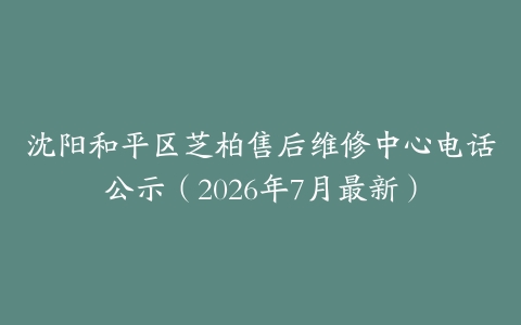 沈阳和平区芝柏售后维修中心电话公示（2026年7月最新）