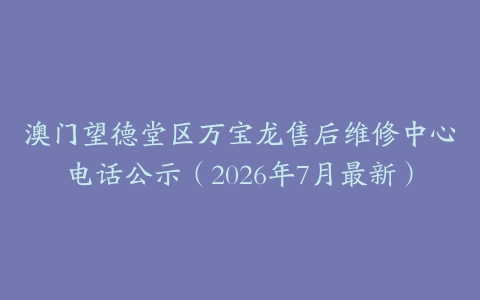澳门望德堂区万宝龙售后维修中心电话公示（2026年7月最新）