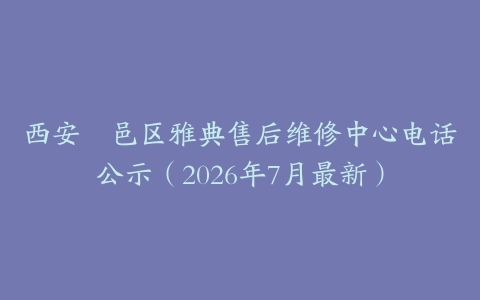 西安鄠邑区雅典售后维修中心电话公示（2026年7月最新）