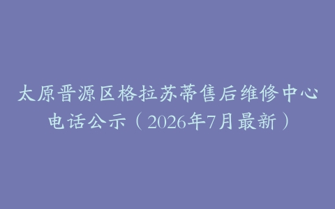 太原晋源区格拉苏蒂售后维修中心电话公示（2026年7月最新）