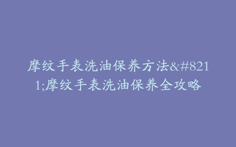 摩纹手表洗油保养方法–摩纹手表洗油保养全攻略
