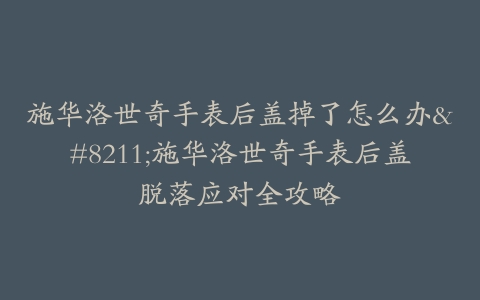 施华洛世奇手表后盖掉了怎么办–施华洛世奇手表后盖脱落应对全攻略