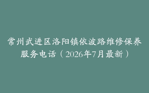 常州武进区洛阳镇依波路维修保养服务电话（2026年7月最新）