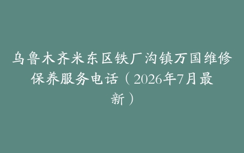 乌鲁木齐米东区铁厂沟镇万国维修保养服务电话(2026年7月最新)