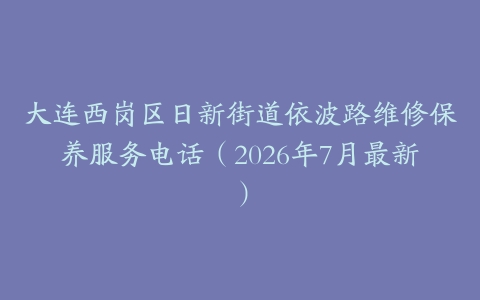 大连西岗区日新街道依波路维修保养服务电话（2026年7月最新）