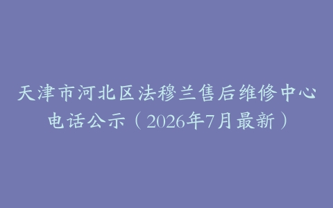 天津市河北区法穆兰售后维修中心电话公示（2026年7月最新）