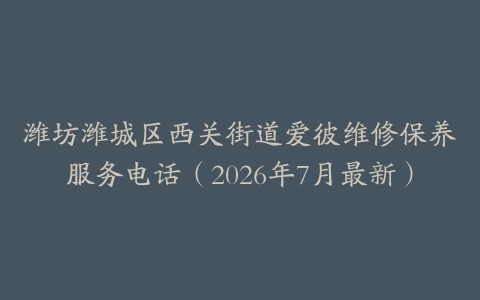 潍坊潍城区西关街道爱彼维修保养服务电话（2026年7月最新）