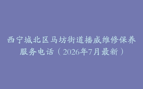 西宁城北区马坊街道播威维修保养服务电话（2026年7月最新）