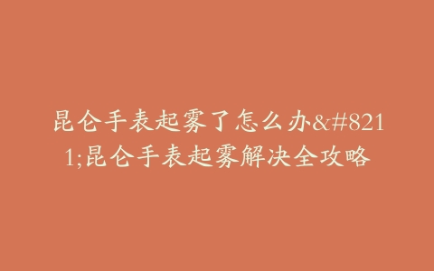昆仑手表起雾了怎么办--昆仑手表起雾解决全攻略