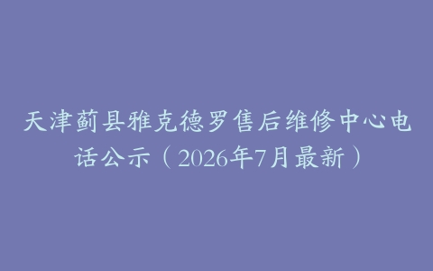 天津蓟县雅克德罗售后维修中心电话公示（2026年7月最新）