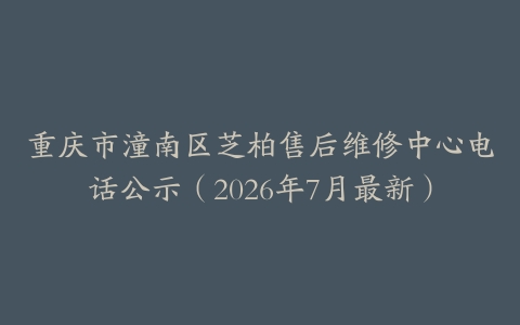 重庆市潼南区芝柏售后维修中心电话公示（2026年7月最新）