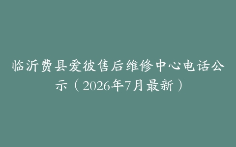 临沂费县爱彼售后维修中心电话公示（2026年7月最新）