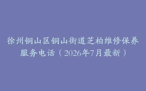 徐州铜山区铜山街道芝柏维修保养服务电话（2026年7月最新）