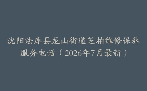 沈阳法库县龙山街道芝柏维修保养服务电话（2026年7月最新）